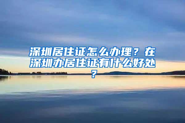 深圳居住证怎么办理？在深圳办居住证有什么好处？