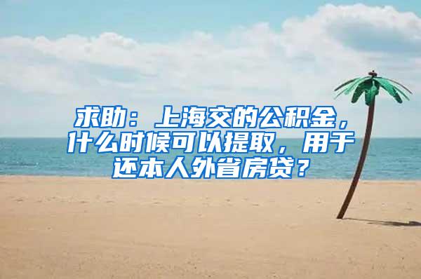 求助：上海交的公积金，什么时候可以提取，用于还本人外省房贷？