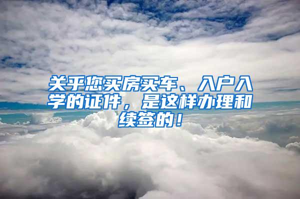 关乎您买房买车、入户入学的证件，是这样办理和续签的！