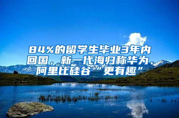 84%的留学生毕业3年内回国，新一代海归称华为、阿里比硅谷“更有趣”