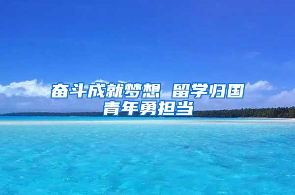 奋斗成就梦想 留学归国青年勇担当