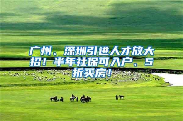 广州、深圳引进人才放大招！半年社保可入户、5折买房！