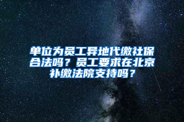 单位为员工异地代缴社保合法吗？员工要求在北京补缴法院支持吗？