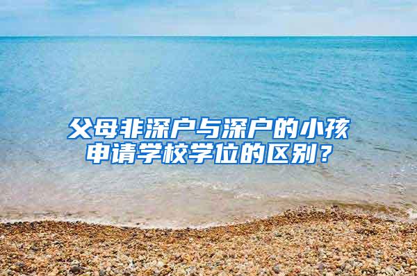 父母非深户与深户的小孩申请学校学位的区别？