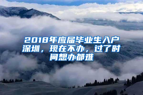 2018年应届毕业生入户深圳，现在不办，过了时间想办都难