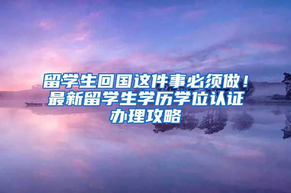 留学生回国这件事必须做！最新留学生学历学位认证办理攻略