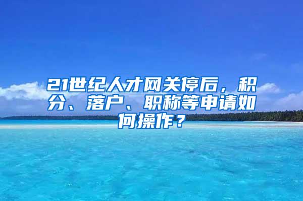 21世纪人才网关停后，积分、落户、职称等申请如何操作？