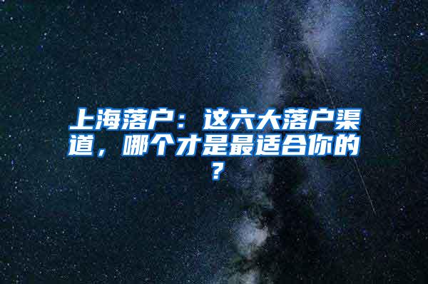 上海落户：这六大落户渠道，哪个才是最适合你的？