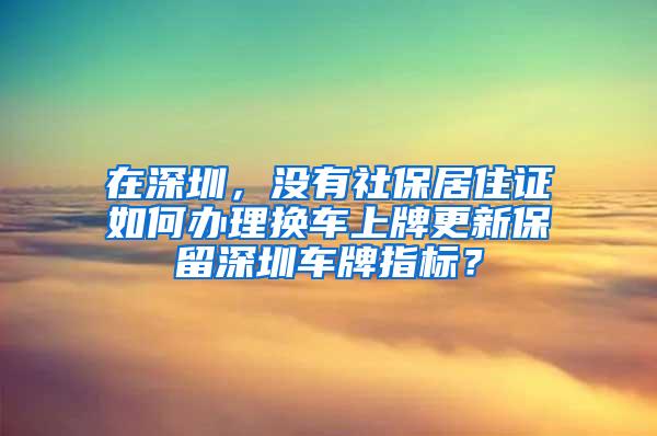 在深圳，没有社保居住证如何办理换车上牌更新保留深圳车牌指标？