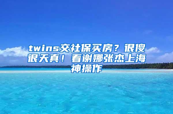 twins交社保买房？很傻很天真！看谢娜张杰上海神操作