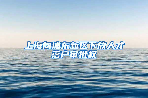 上海向浦东新区下放人才落户审批权