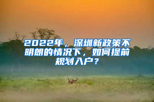 2022年，深圳新政策不明朗的情况下，如何提前规划入户？