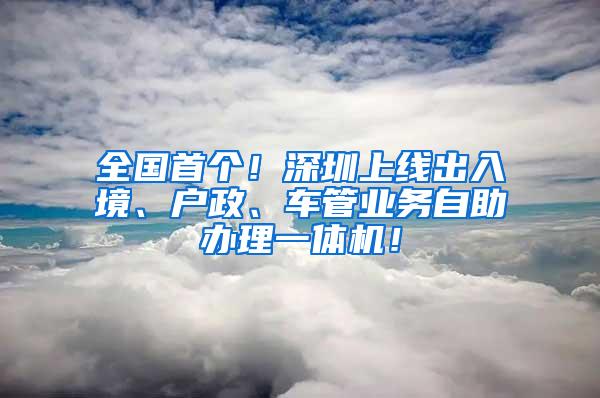 全国首个！深圳上线出入境、户政、车管业务自助办理一体机！