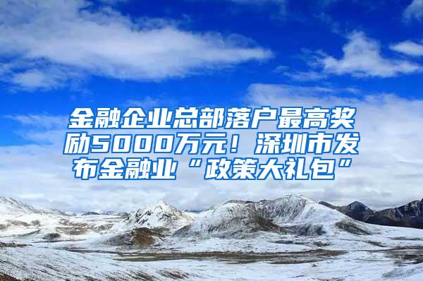 金融企业总部落户最高奖励5000万元！深圳市发布金融业“政策大礼包”