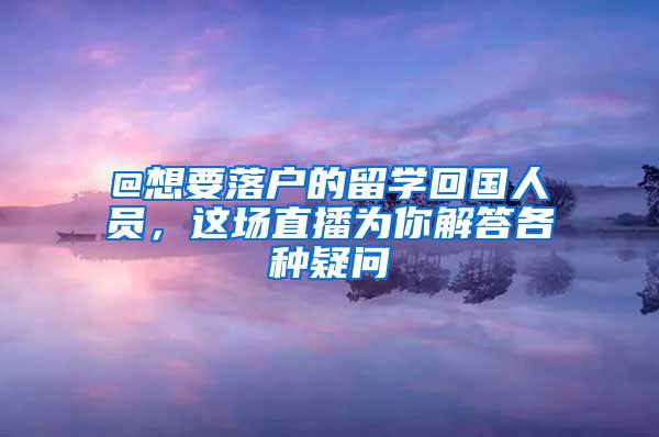 @想要落户的留学回国人员，这场直播为你解答各种疑问