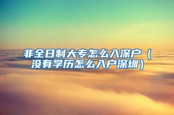 非全日制大专怎么入深户（没有学历怎么入户深圳）