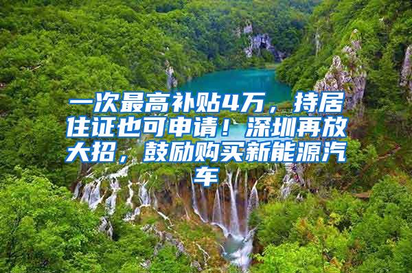 一次最高补贴4万，持居住证也可申请！深圳再放大招，鼓励购买新能源汽车