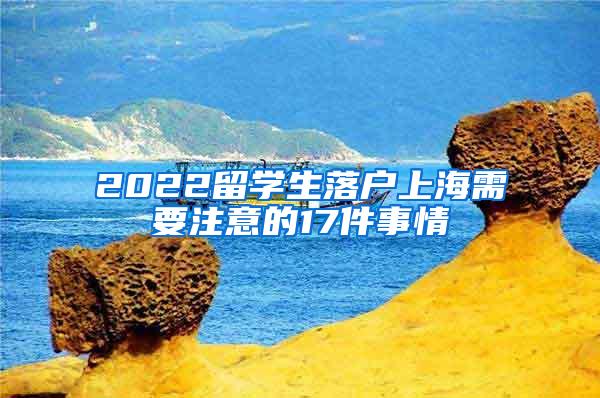 2022留学生落户上海需要注意的17件事情