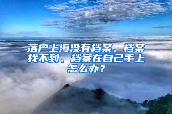 落户上海没有档案、档案找不到、档案在自己手上怎么办？