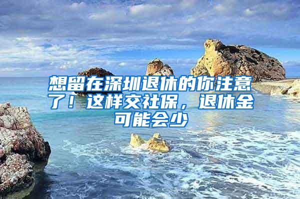 想留在深圳退休的你注意了！这样交社保，退休金可能会少