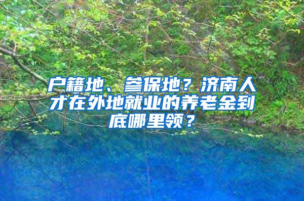 户籍地、参保地？济南人才在外地就业的养老金到底哪里领？