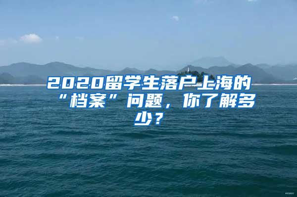 2020留学生落户上海的“档案”问题，你了解多少？