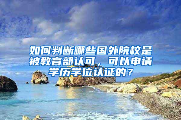 如何判断哪些国外院校是被教育部认可，可以申请学历学位认证的？