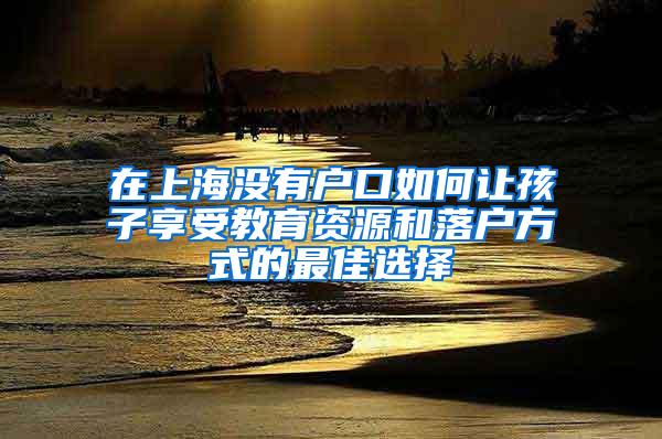 在上海没有户口如何让孩子享受教育资源和落户方式的最佳选择