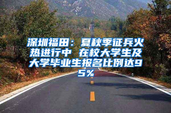 深圳福田：夏秋季征兵火热进行中 在校大学生及大学毕业生报名比例达95%