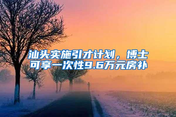 汕头实施引才计划，博士可享一次性9.6万元房补