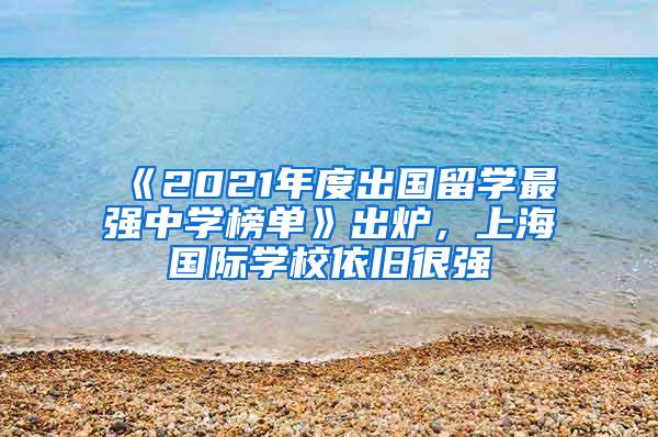 《2021年度出国留学最强中学榜单》出炉，上海国际学校依旧很强