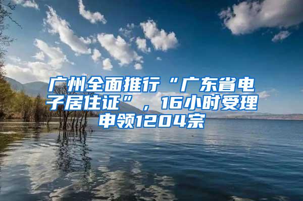 广州全面推行“广东省电子居住证”，16小时受理申领1204宗