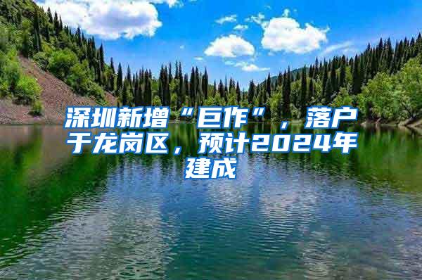 深圳新增“巨作”，落户于龙岗区，预计2024年建成