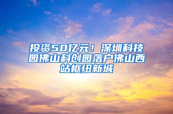 投资50亿元！深圳科技园佛山科创园落户佛山西站枢纽新城