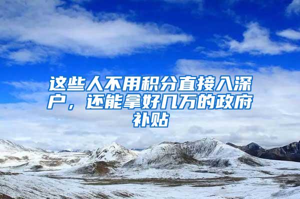 这些人不用积分直接入深户，还能拿好几万的政府补贴