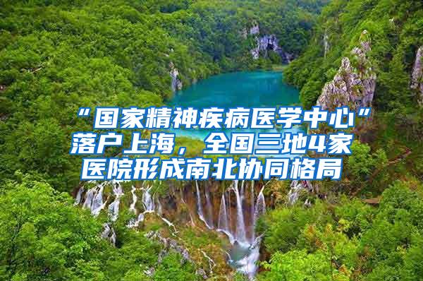 “国家精神疾病医学中心”落户上海，全国三地4家医院形成南北协同格局