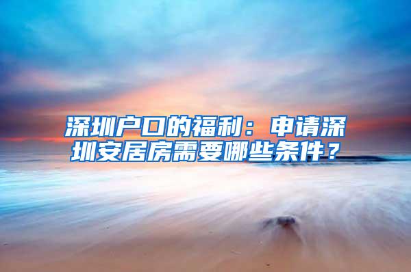 深圳户口的福利：申请深圳安居房需要哪些条件？