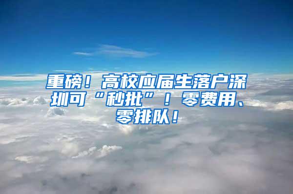 重磅！高校应届生落户深圳可“秒批”！零费用、零排队！