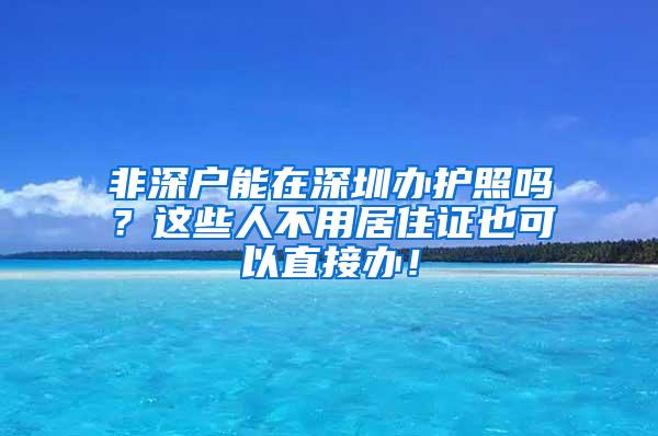 非深户能在深圳办护照吗？这些人不用居住证也可以直接办！