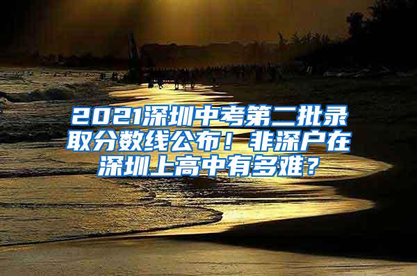 2021深圳中考第二批录取分数线公布！非深户在深圳上高中有多难？