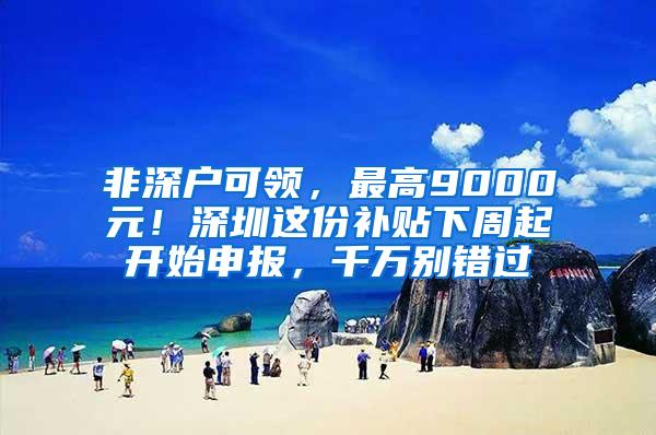 非深户可领，最高9000元！深圳这份补贴下周起开始申报，千万别错过