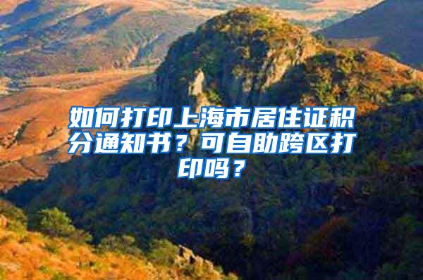 如何打印上海市居住证积分通知书？可自助跨区打印吗？