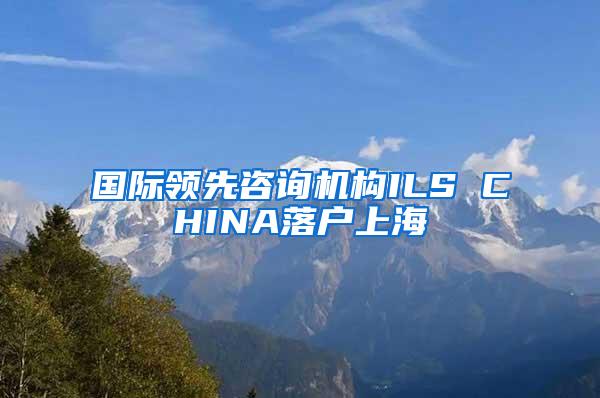国际领先咨询机构ILS CHINA落户上海