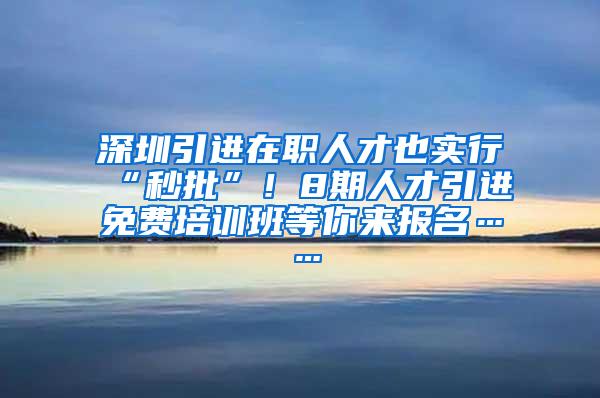 深圳引进在职人才也实行“秒批”！8期人才引进免费培训班等你来报名……