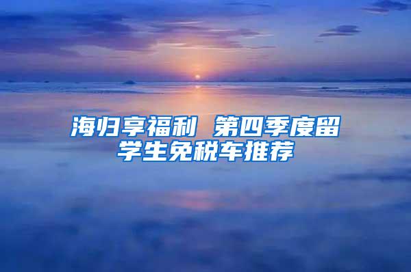 海归享福利 第四季度留学生免税车推荐