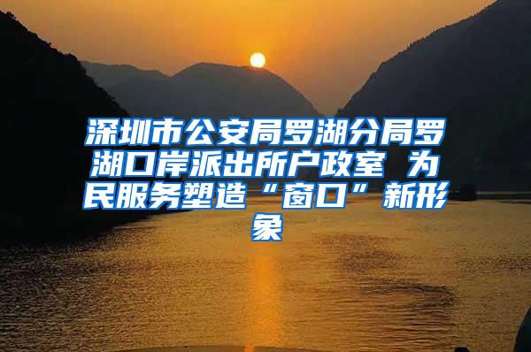 深圳市公安局罗湖分局罗湖口岸派出所户政室 为民服务塑造“窗口”新形象