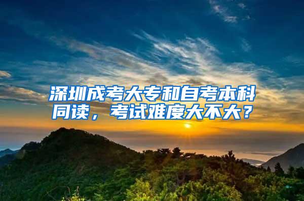 深圳成考大专和自考本科同读，考试难度大不大？