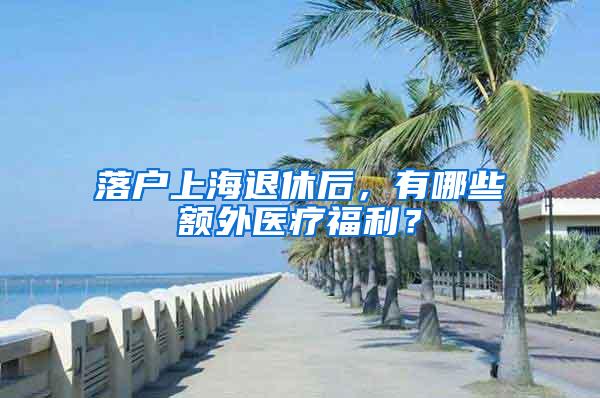 落户上海退休后，有哪些额外医疗福利？