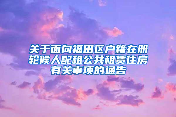 关于面向福田区户籍在册轮候人配租公共租赁住房有关事项的通告