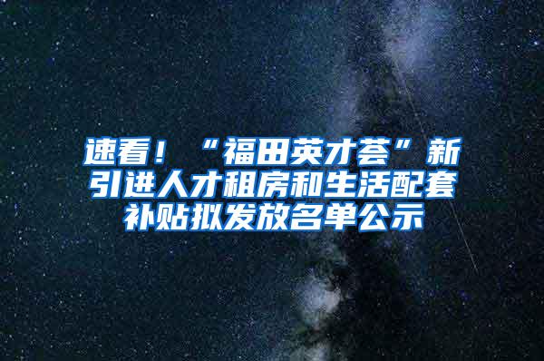 速看！“福田英才荟”新引进人才租房和生活配套补贴拟发放名单公示